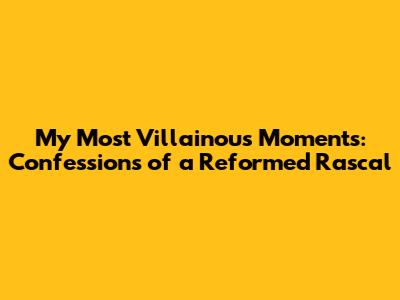My Most Villainous Moments: Confessions of a Reformed Rascal