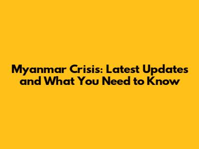 Myanmar Crisis: Latest Updates and What You Need to Know