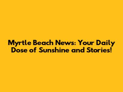 Myrtle Beach News: Your Daily Dose of Sunshine and Stories!