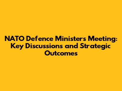 NATO Defence Ministers Meeting: Key Discussions and Strategic Outcomes