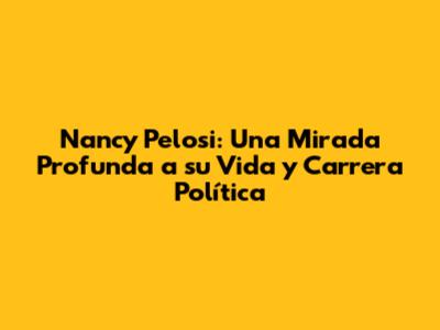 Nancy Pelosi: Una Mirada Profunda a su Vida y Carrera Política