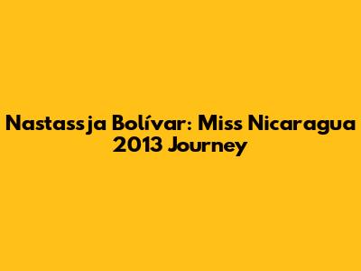Nastassja Bolívar: Miss Nicaragua 2013 Journey