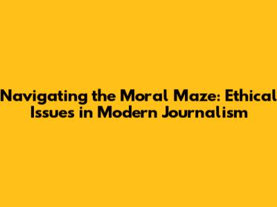 Navigating the Moral Maze: Ethical Issues in Modern Journalism