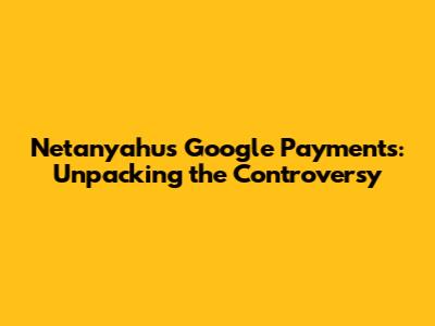 Netanyahu's Google Payments: Unpacking the Controversy