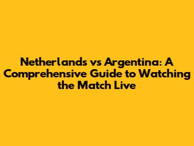 Netherlands vs Argentina: A Comprehensive Guide to Watching the Match Live