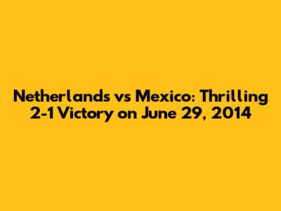 Netherlands vs Mexico: Thrilling 2-1 Victory on June 29, 2014