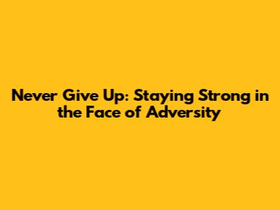 Never Give Up: Staying Strong in the Face of Adversity
