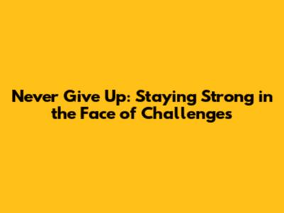 Never Give Up: Staying Strong in the Face of Challenges