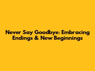 Never Say Goodbye: Embracing Endings & New Beginnings