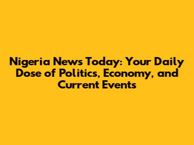 Nigeria News Today: Your Daily Dose of Politics, Economy, and Current Events