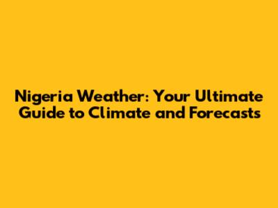 Nigeria Weather: Your Ultimate Guide to Climate and Forecasts