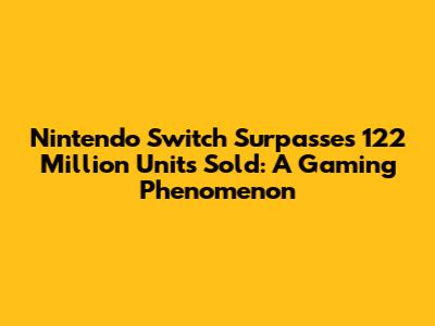 Nintendo Switch Surpasses 122 Million Units Sold: A Gaming Phenomenon