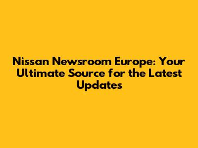Nissan Newsroom Europe: Your Ultimate Source for the Latest Updates