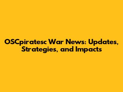 OSCpiratesc War News: Updates, Strategies, and Impacts