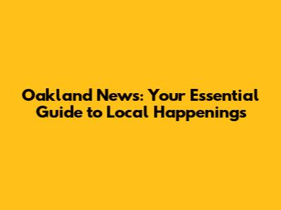 Oakland News: Your Essential Guide to Local Happenings