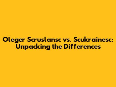 Oleger Scruslansc vs. Scukrainesc: Unpacking the Differences
