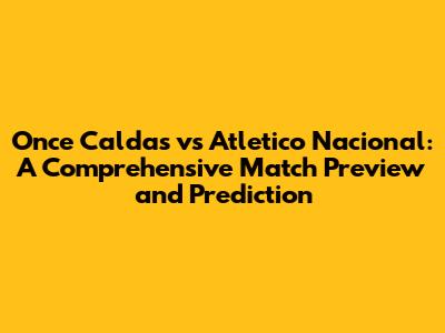 Once Caldas vs Atletico Nacional: A Comprehensive Match Preview and Prediction