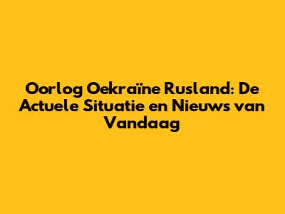 Oorlog Oekraïne Rusland: De Actuele Situatie en Nieuws van Vandaag