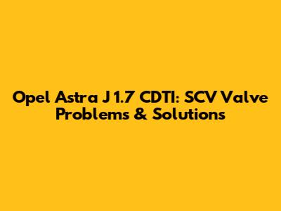 Opel Astra J 1.7 CDTI: SCV Valve Problems & Solutions