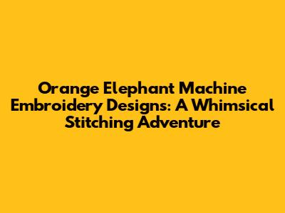 Orange Elephant Machine Embroidery Designs: A Whimsical Stitching Adventure