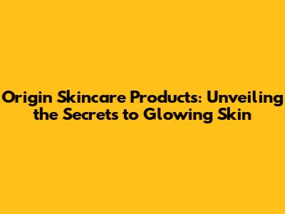 Origin Skincare Products: Unveiling the Secrets to Glowing Skin
