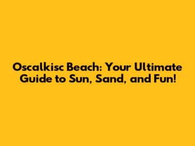 Oscalkisc Beach: Your Ultimate Guide to Sun, Sand, and Fun!
