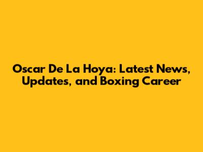 Oscar De La Hoya: Latest News, Updates, and Boxing Career