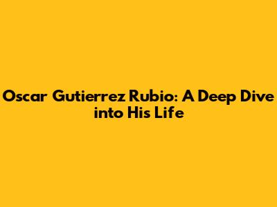 Oscar Gutierrez Rubio: A Deep Dive into His Life