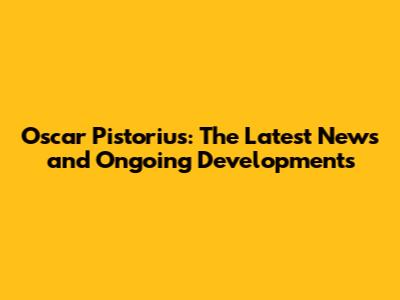 Oscar Pistorius: The Latest News and Ongoing Developments