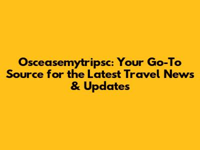 Osceasemytripsc: Your Go-To Source for the Latest Travel News & Updates
