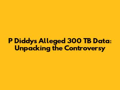 P Diddy's Alleged 300 TB Data: Unpacking the Controversy