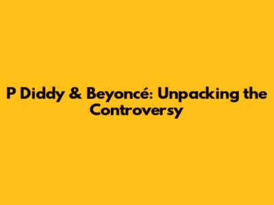P Diddy & Beyoncé: Unpacking the Controversy