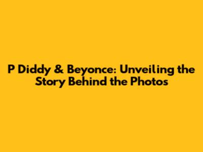 P Diddy & Beyonce: Unveiling the Story Behind the Photos