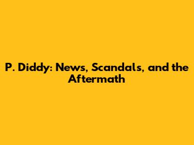 P. Diddy: News, Scandals, and the Aftermath