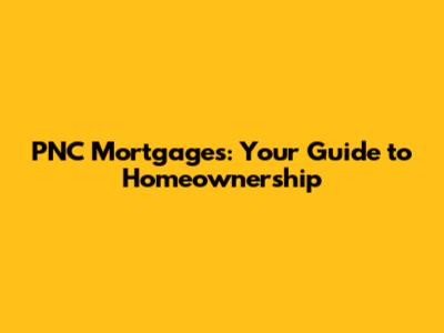 PNC Mortgages: Your Guide to Homeownership