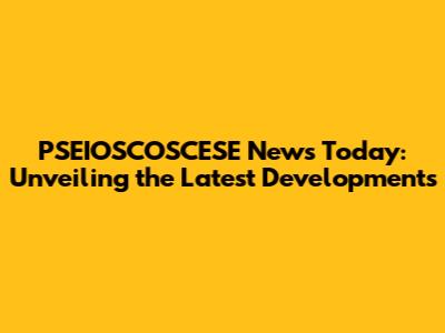 PSEIOSCOSCESE News Today: Unveiling the Latest Developments