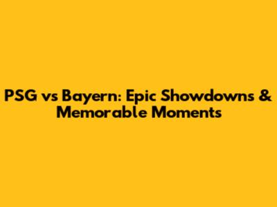 PSG vs Bayern: Epic Showdowns & Memorable Moments