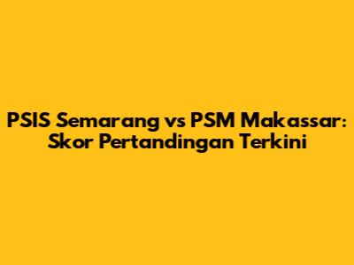PSIS Semarang vs PSM Makassar: Skor Pertandingan Terkini
