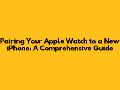 Pairing Your Apple Watch to a New iPhone: A Comprehensive Guide