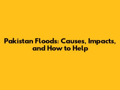 Pakistan Floods: Causes, Impacts, and How to Help