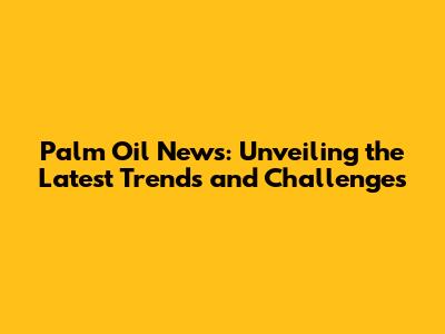 Palm Oil News: Unveiling the Latest Trends and Challenges