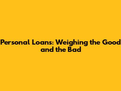 Personal Loans: Weighing the Good and the Bad