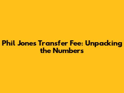 Phil Jones Transfer Fee: Unpacking the Numbers