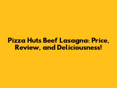 Pizza Hut's Beef Lasagna: Price, Review, and Deliciousness!
