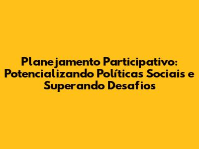 Planejamento Participativo: Potencializando Políticas Sociais e Superando Desafios