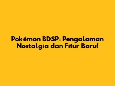Pokémon BDSP: Pengalaman Nostalgia dan Fitur Baru!
