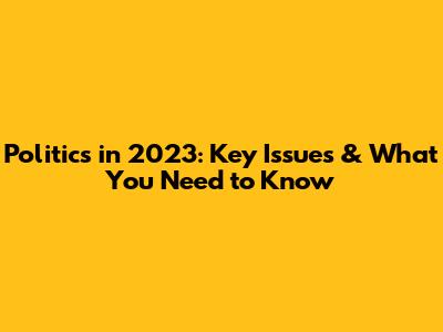 Politics in 2023: Key Issues & What You Need to Know