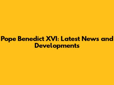 Pope Benedict XVI: Latest News and Developments