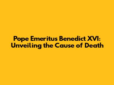 Pope Emeritus Benedict XVI: Unveiling the Cause of Death