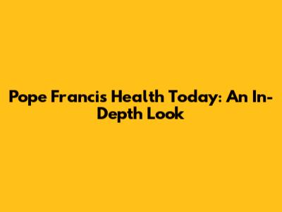 Pope Francis' Health Today: An In-Depth Look